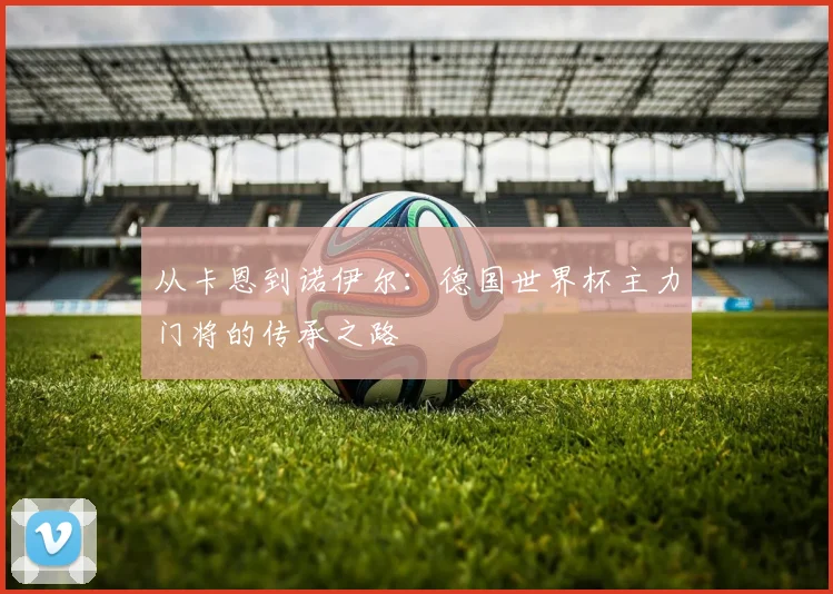 从卡恩到诺伊尔：德国世界杯主力门将的传承之路