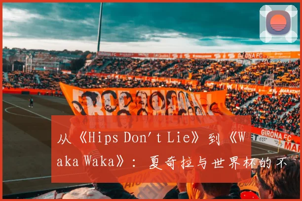 从《Hips Don't Lie》到《Waka Waka》：夏奇拉与世界杯的不解之缘