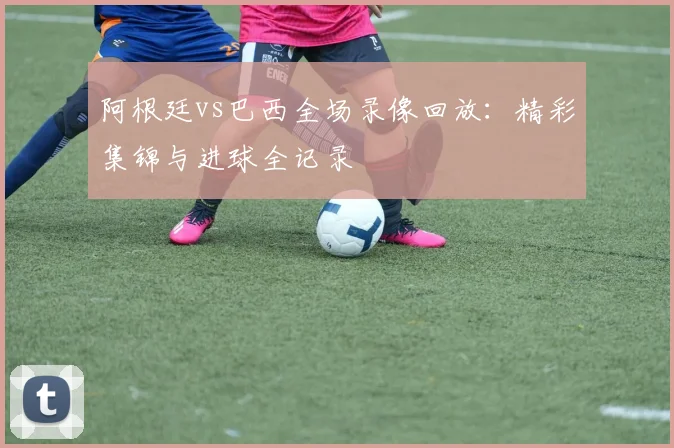 阿根廷vs巴西全场录像回放：精彩集锦与进球全记录