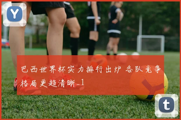 巴西世界杯实力排行出炉 各队竞争格局更趋清晰_1